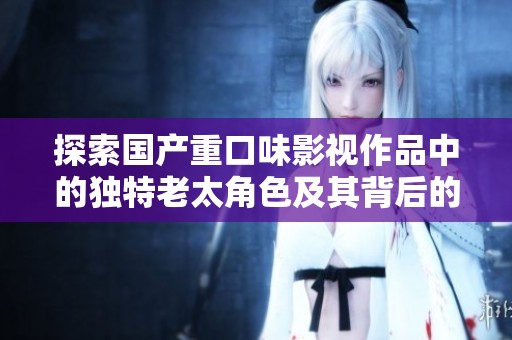 探索国产重口味影视作品中的独特老太角色及其背后的文化意义