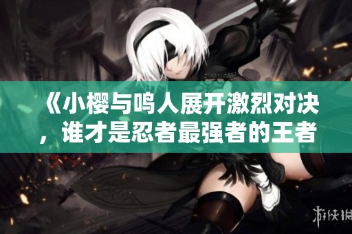 《小樱与鸣人展开激烈对决，谁才是忍者最强者的王者》