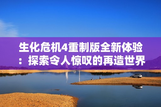 生化危机4重制版全新体验：探索令人惊叹的再造世界