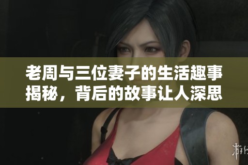 老周与三位妻子的生活趣事揭秘，背后的故事让人深思