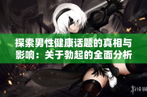 探索男性健康话题的真相与影响：关于勃起的全面分析与讨论