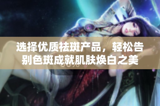 选择优质祛斑产品，轻松告别色斑成就肌肤焕白之美