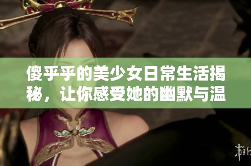 傻乎乎的美少女日常生活揭秘，让你感受她的幽默与温暖
