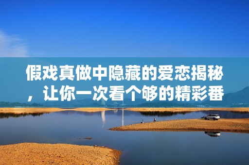 假戏真做中隐藏的爱恋揭秘，让你一次看个够的精彩番外免费阅读