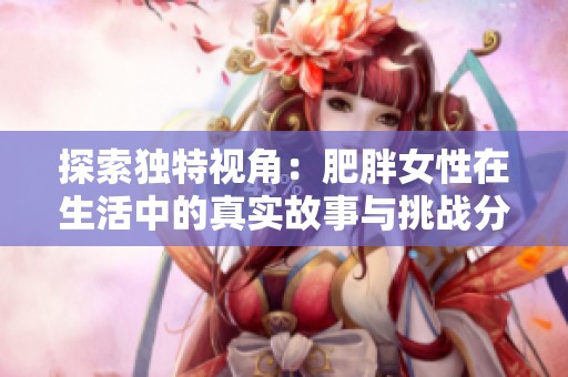 探索独特视角：肥胖女性在生活中的真实故事与挑战分享