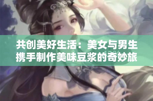 共创美好生活：美女与男生携手制作美味豆浆的奇妙旅程