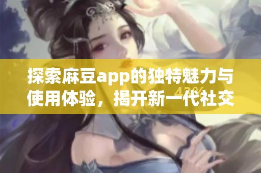 探索麻豆app的独特魅力与使用体验，揭开新一代社交平台的面纱