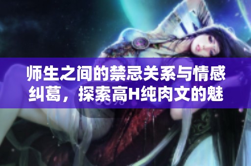 师生之间的禁忌关系与情感纠葛，探索高H纯肉文的魅力与冲突
