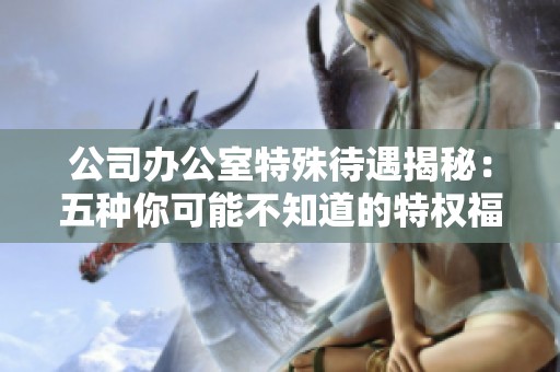 公司办公室特殊待遇揭秘：五种你可能不知道的特权福利分析