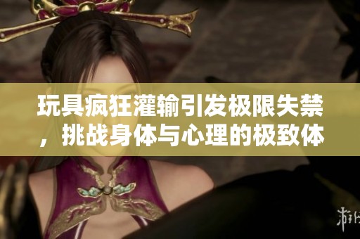 玩具疯狂灌输引发极限失禁，挑战身体与心理的极致体验视频