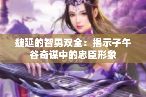 魏延的智勇双全：揭示子午谷奇谋中的忠臣形象