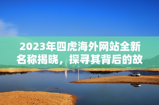 2023年四虎海外网站全新名称揭晓，探寻其背后的故事与意义