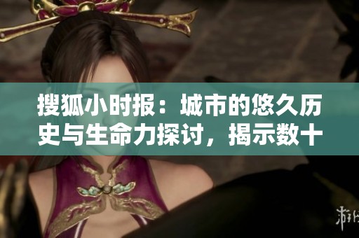 搜狐小时报：城市的悠久历史与生命力探讨，揭示数十亿年的变迁
