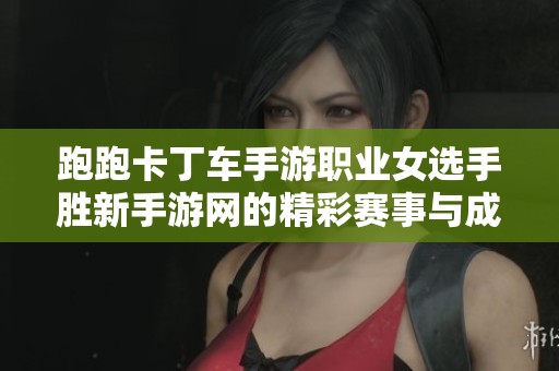 跑跑卡丁车手游职业女选手胜新手游网的精彩赛事与成长之路