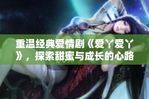 重温经典爱情剧《爱丫爱丫》，探索甜蜜与成长的心路历程