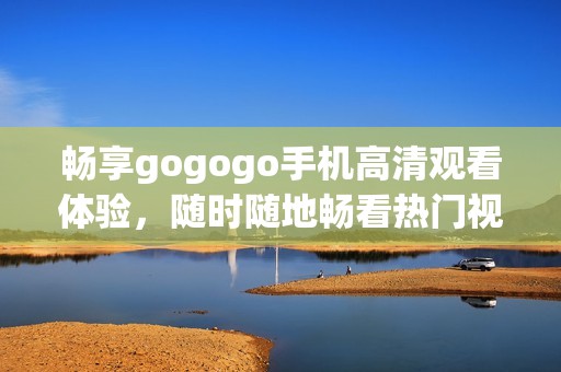 畅享gogogo手机高清观看体验，随时随地畅看热门视频内容