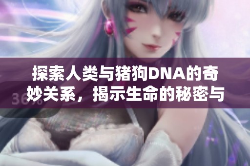 探索人类与猪狗DNA的奇妙关系，揭示生命的秘密与进化之路