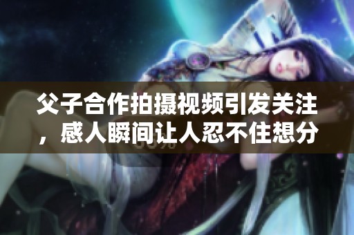 父子合作拍摄视频引发关注，感人瞬间让人忍不住想分享