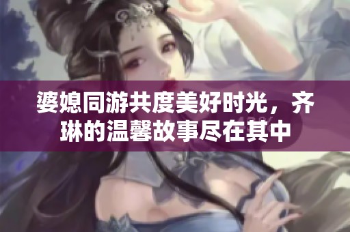 婆媳同游共度美好时光，齐琳的温馨故事尽在其中