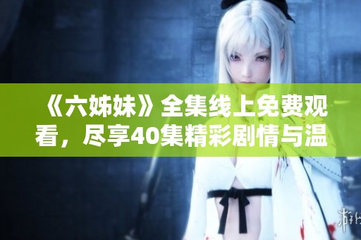 《六姊妹》全集线上免费观看，尽享40集精彩剧情与温馨亲情的感动之旅