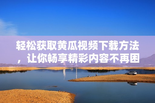 轻松获取黄瓜视频下载方法，让你畅享精彩内容不再困难