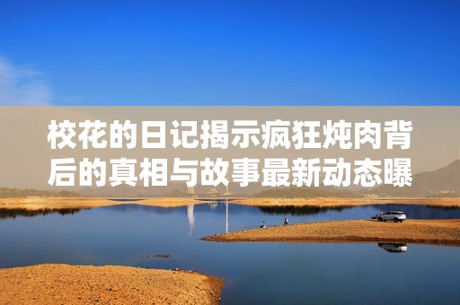 校花的日记揭示疯狂炖肉背后的真相与故事最新动态曝光