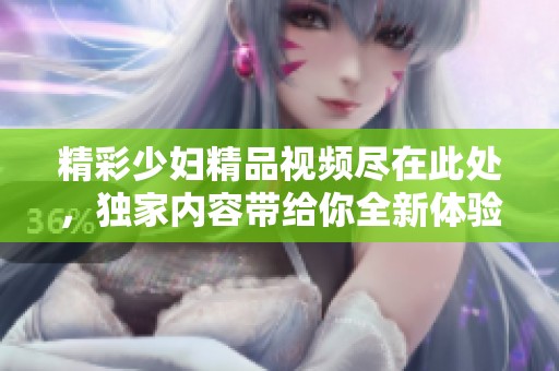 精彩少妇精品视频尽在此处，独家内容带给你全新体验