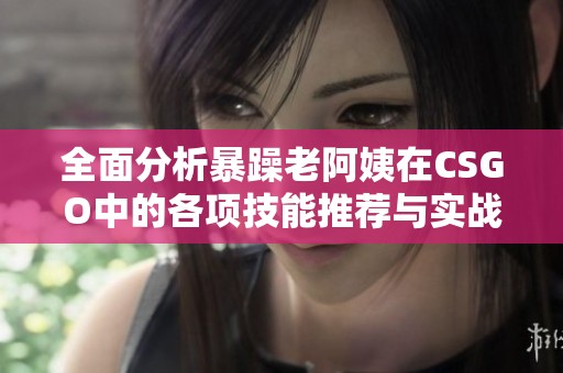 全面分析暴躁老阿姨在CSGO中的各项技能推荐与实战技巧解析