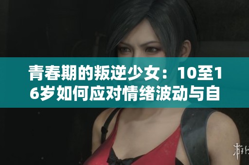 青春期的叛逆少女：10至16岁如何应对情绪波动与自我探索