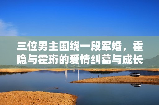 三位男主围绕一段军婚，霍隐与霍珩的爱情纠葛与成长之路