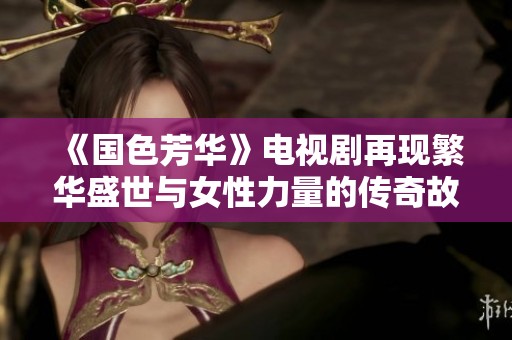 《国色芳华》电视剧再现繁华盛世与女性力量的传奇故事