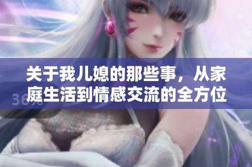 关于我儿媳的那些事，从家庭生活到情感交流的全方位探讨