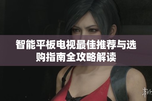 智能平板电视最佳推荐与选购指南全攻略解读