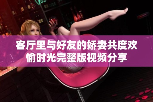 客厅里与好友的娇妻共度欢愉时光完整版视频分享