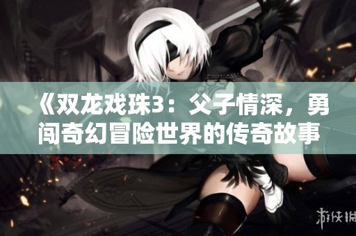 《双龙戏珠3：父子情深，勇闯奇幻冒险世界的传奇故事》