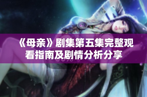 《母亲》剧集第五集完整观看指南及剧情分析分享