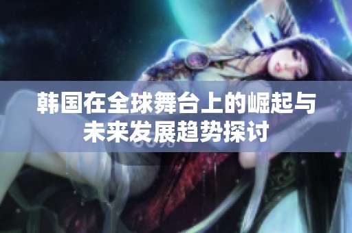 韩国在全球舞台上的崛起与未来发展趋势探讨