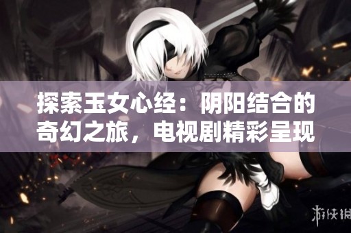 探索玉女心经：阴阳结合的奇幻之旅，电视剧精彩呈现免费观看