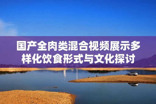 国产全肉类混合视频展示多样化饮食形式与文化探讨