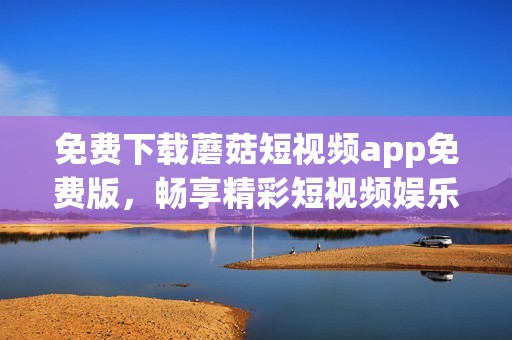 免费下载蘑菇短视频app免费版，畅享精彩短视频娱乐体验指南
