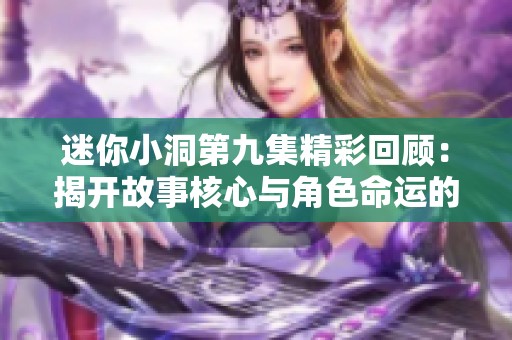 迷你小洞第九集精彩回顾：揭开故事核心与角色命运的秘密