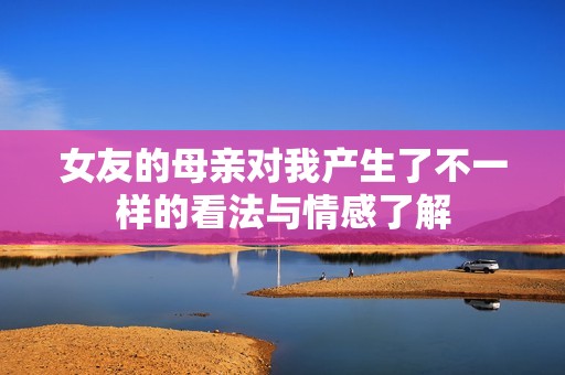 女友的母亲对我产生了不一样的看法与情感了解
