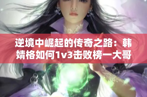 逆境中崛起的传奇之路：韩婧格如何1v3击败榜一大哥
