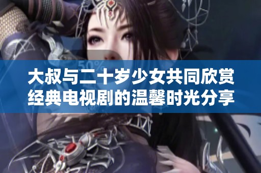大叔与二十岁少女共同欣赏经典电视剧的温馨时光分享
