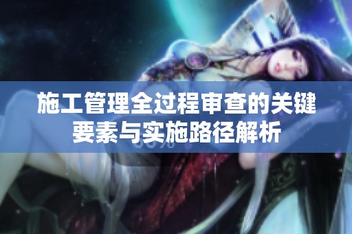 施工管理全过程审查的关键要素与实施路径解析