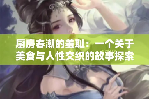 厨房春潮的羞耻：一个关于美食与人性交织的故事探索