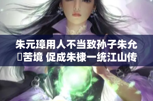 朱元璋用人不当致孙子朱允炆苦境 促成朱棣一统江山传奇