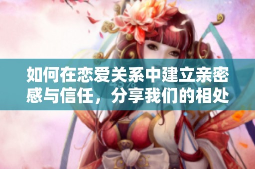 如何在恋爱关系中建立亲密感与信任，分享我们的相处之道