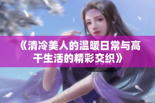 《清冷美人的温暖日常与高干生活的精彩交织》