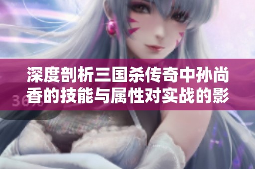 深度剖析三国杀传奇中孙尚香的技能与属性对实战的影响